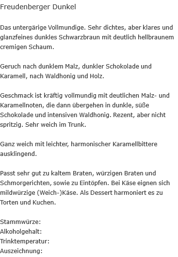 Freudenberger Dunkel  Das untergärige Vollmundige. Sehr dichtes, aber klares und glanzfeines dunkles Schwarzbraun mit deutlich hellbraunem cremigen Schaum.  Geruch nach dunklem Malz, dunkler Schokolade und Karamell, nach Waldhonig und Holz.  Geschmack ist kräftig vollmundig mit deutlichen Malz- und Karamellnoten, die dann übergehen in dunkle, süße Schokolade und intensiven Waldhonig. Rezent, aber nicht spritzig. Sehr weich im Trunk.  Ganz weich mit leichter, harmonischer Karamellbittere ausklingend.  Passt sehr gut zu kaltem Braten, würzigen Braten und Schmorgerichten, sowie zu Eintöpfen. Bei Käse eignen sich mildwürzige (Weich-)Käse. Als Dessert harmoniert es zu Torten und Kuchen.  Stammwürze:		 Alkoholgehalt: Trinktemperatur: Auszeichnung:	 