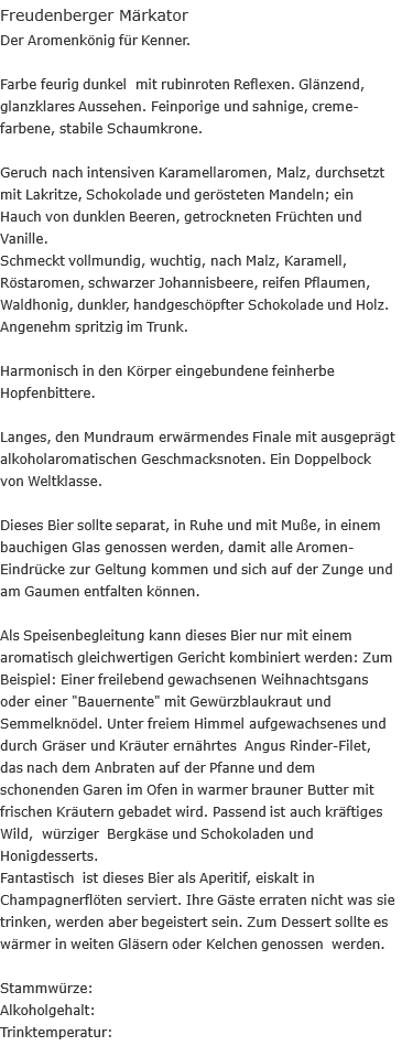 Freudenberger Märkator Der Aromenkönig für Kenner.  Farbe feurig dunkel &nbsp;mit rubinroten Reflexen. Glänzend, glanzklares Aussehen. Feinporige und sahnige, creme- farbene, stabile Schaumkrone.  Geruch nach intensiven Karamellaromen, Malz, durchsetzt mit Lakritze, Schokolade und gerösteten Mandeln; ein Hauch von dunklen Beeren, getrockneten Früchten und Vanille. Schmeckt vollmundig, wuchtig, nach Malz, Karamell, Röstaromen, schwarzer Johannisbeere, reifen Pflaumen, Waldhonig, dunkler, handgeschöpfter Schokolade und Holz. Angenehm spritzig im Trunk.  Harmonisch in den Körper eingebundene feinherbe Hopfenbittere.  Langes, den Mundraum erwärmendes Finale mit ausgeprägt alkoholaromatischen Geschmacksnoten. Ein Doppelbock von Weltklasse.  Dieses Bier sollte separat, in Ruhe und mit Muße, in einem bauchigen Glas genossen werden, damit alle Aromen- Eindrücke zur Geltung kommen und sich auf der Zunge und am Gaumen entfalten können.  Als Speisenbegleitung kann dieses Bier nur mit einem aromatisch gleichwertigen Gericht kombiniert werden: Zum Beispiel: Einer freilebend gewachsenen Weihnachtsgans oder einer "Bauernente" mit Gewürzblaukraut und Semmelknödel. Unter freiem Himmel aufgewachsenes und durch Gräser und Kräuter ernährtes &nbsp;Angus Rinder-Filet, das nach dem Anbraten auf der Pfanne und dem schonenden Garen im Ofen in warmer brauner Butter mit frischen Kräutern gebadet wird. Passend ist auch kräftiges Wild, &nbsp;würziger &nbsp;Bergkäse und Schokoladen und Honigdesserts. Fantastisch &nbsp;ist dieses Bier als Aperitif, eiskalt in Champagnerflöten serviert. Ihre Gäste erraten nicht was sie trinken, werden aber begeistert sein. Zum Dessert sollte es wärmer in weiten Gläsern oder Kelchen genossen &nbsp;werden.  Stammwürze:	 Alkoholgehalt:	  Trinktemperatur:	  Auszeichnungen: 