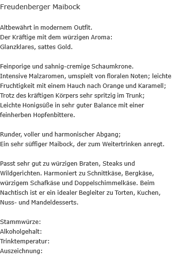 Freudenberger Maibock  Altbewährt in modernem Outfit.  Der Kräftige mit dem würzigen Aroma: Glanzklares, sattes Gold.  Feinporige und sahnig-cremige Schaumkrone. Intensive Malzaromen, umspielt von floralen Noten; leichte Fruchtigkeit mit einem Hauch nach Orange und Karamell; Trotz des kräftigen Körpers sehr spritzig im Trunk; Leichte Honigsüße in sehr guter Balance mit einer feinherben Hopfenbittere.  Runder, voller und harmonischer Abgang; Ein sehr süffiger Maibock, der zum Weitertrinken anregt.  Passt sehr gut zu würzigen Braten, Steaks und Wildgerichten. Harmoniert zu Schnittkäse, Bergkäse, würzigem Schafkäse und Doppelschimmelkäse. Beim Nachtisch ist er ein idealer Begleiter zu Torten, Kuchen, Nuss- und Mandeldesserts.  Stammwürze:		 Alkoholgehalt:		 Trinktemperatur: Auszeichnung: