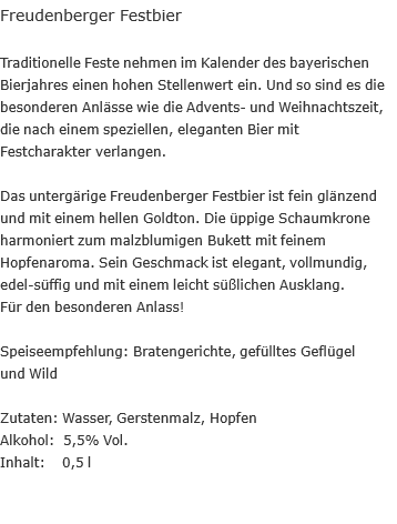 Freudenberger Festbier  Traditionelle Feste nehmen im Kalender des bayerischen Bierjahres einen hohen Stellenwert ein. Und so sind es die besonderen Anlässe wie die Advents- und Weihnachtszeit, die nach einem speziellen, eleganten Bier mit Festcharakter verlangen.  Das untergärige Freudenberger Festbier ist fein glänzend und mit einem hellen Goldton. Die üppige Schaumkrone harmoniert zum malzblumigen Bukett mit feinem Hopfenaroma. Sein Geschmack ist elegant, vollmundig, edel-süffig und mit einem leicht süßlichen Ausklang.  Für den besonderen Anlass!  Speiseempfehlung: Bratengerichte, gefülltes Geflügel  und Wild  Zutaten: Wasser, Gerstenmalz, Hopfen Alkohol: &nbsp;5,5% Vol. Inhalt: &nbsp; &nbsp;0,5 l
