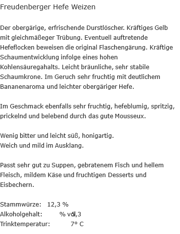Freudenberger Hefe Weizen  Der obergärige, erfrischende Durstlöscher. Kräftiges Gelb mit gleichmäßeger Trübung. Eventuell auftretende Hefeflocken beweisen die original Flaschengärung. Kräftige Schaumentwicklung infolge eines hohen Kohlensäuregahalts. Leicht bräunliche, sehr stabile Schaumkrone. Im Geruch sehr fruchtig mit deutlichem Bananenaroma und leichter obergäriger Hefe.  Im Geschmack ebenfalls sehr fruchtig, hefeblumig, spritzig, prickelnd und belebend durch das gute Mousseux.  Wenig bitter und leicht süß, honigartig. Weich und mild im Ausklang.  Passt sehr gut zu Suppen, gebratenem Fisch und hellem Fleisch, mildem Käse und fruchtigen Desserts und Eisbechern.  Stammwürze:		 &nbsp; 12,3 % Alkoholgehalt:	 &nbsp; 	5,3 % vol Trinktemperatur:	7° C 
